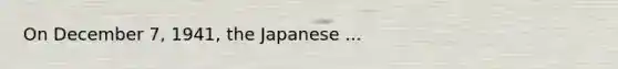 On December 7, 1941, the Japanese ...