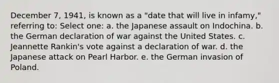 December 7, 1941, is known as a "date that will live in infamy," referring to: Select one: a. the Japanese assault on Indochina. b. the German declaration of war against the United States. c. Jeannette Rankin's vote against a declaration of war. d. the Japanese attack on Pearl Harbor. e. the German invasion of Poland.