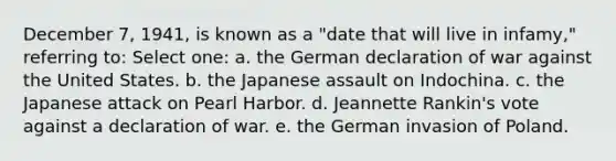 December 7, 1941, is known as a "date that will live in infamy," referring to: Select one: a. the German declaration of war against the United States. b. the Japanese assault on Indochina. c. the Japanese attack on Pearl Harbor. d. Jeannette Rankin's vote against a declaration of war. e. the German invasion of Poland.