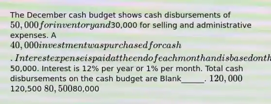 The December cash budget shows cash disbursements of 50,000 for inventory and30,000 for selling and administrative expenses. A 40,000 investment was purchased for cash. Interest expense is paid at the end of each month and is based on the outstanding loan balance of50,000. Interest is 12% per year or 1% per month. Total cash disbursements on the cash budget are Blank______. 120,000120,500 80,50080,000