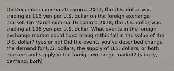 On December comma 20 comma 2017​, the U.S. dollar was trading at 113 yen per U.S. dollar on the foreign exchange market. On March comma 16 comma 2018​, the U.S. dollar was trading at 106 yen per U.S. dollar. What events in the foreign exchange market could have brought this fall in the value of the U.S.​ dollar? (yes or no) Did the events​ you've described change the demand for U.S.​ dollars, the supply of U.S.​ dollars, or both demand and supply in the foreign exchange​ market? (supply, demand, both)