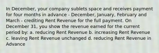 In December, your company sublets space and receives payment for four months in advance - December, January, February and March - crediting Rent Revenue for the full payment. On December 31, you show the revenue earned for the current period by: a. reducing Rent Revenue b. increasing Rent Revenue c. leaving Rent Revenue unchanged d. reducing Rent Revenue in Advance