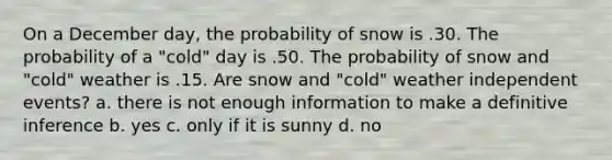 On a December day, the probability of snow is .30. The probability of a "cold" day is .50. The probability of snow and "cold" weather is .15. Are snow and "cold" weather <a href='https://www.questionai.com/knowledge/kTJqIK1isz-independent-events' class='anchor-knowledge'>independent events</a>? a. there is not enough information to make a definitive inference b. yes c. only if it is sunny d. no