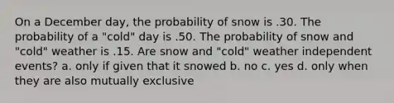 On a December day, the probability of snow is .30. The probability of a "cold" day is .50. The probability of snow and "cold" weather is .15. Are snow and "cold" weather independent events? a. only if given that it snowed b. no c. yes d. only when they are also mutually exclusive