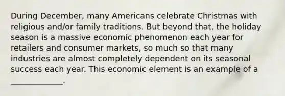 During December, many Americans celebrate Christmas with religious and/or family traditions. But beyond that, the holiday season is a massive economic phenomenon each year for retailers and consumer markets, so much so that many industries are almost completely dependent on its seasonal success each year. This economic element is an example of a _____________.