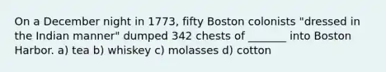 On a December night in 1773, fifty Boston colonists "dressed in the Indian manner" dumped 342 chests of _______ into Boston Harbor. a) tea b) whiskey c) molasses d) cotton