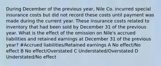 During December of the previous year, Nile Co. incurred special insurance costs but did not record these costs until payment was made during the current year. These insurance costs related to inventory that had been sold by December 31 of the previous year. What is the effect of the omission on Nile's accrued liabilities and retained earnings at December 31 of the previous year? #Accrued liabilities/Retained earnings A No effect/No effect B No effect/Overstated C Understated/Overstated D Understated/No effect