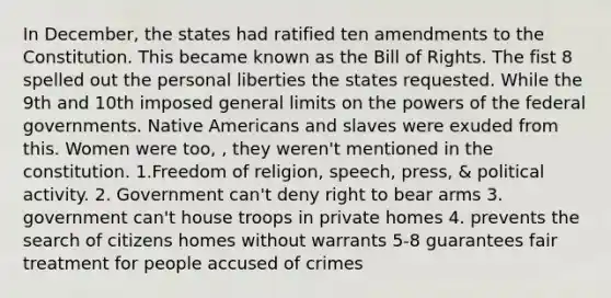 In December, the states had ratified ten amendments to the Constitution. This became known as the Bill of Rights. The fist 8 spelled out the personal liberties the states requested. While the 9th and 10th imposed general limits on the powers of the federal governments. Native Americans and slaves were exuded from this. Women were too, , they weren't mentioned in the constitution. 1.Freedom of religion, speech, press, & political activity. 2. Government can't deny right to bear arms 3. government can't house troops in private homes 4. prevents the search of citizens homes without warrants 5-8 guarantees fair treatment for people accused of crimes