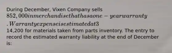 During December, Vixen Company sells 852,000 in merchandise that has a one-year warranty. Warranty expense is estimated at 3% of sales. On January 5 of the following year, the merchandise requires repairs that are completed the same day. The repairs cost14,200 for materials taken from parts inventory. The entry to record the estimated warranty liability at the end of December is: