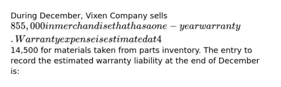 During December, Vixen Company sells 855,000 in merchandise that has a one-year warranty. Warranty expense is estimated at 4% of sales. On January 5 of the following year, the merchandise requires repairs that are completed the same day. The repairs cost14,500 for materials taken from parts inventory. The entry to record the estimated warranty liability at the end of December is: