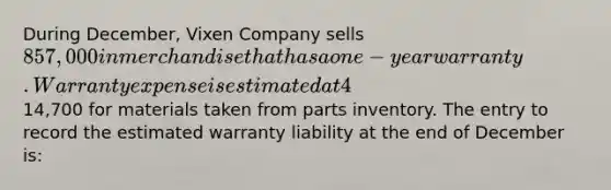 During December, Vixen Company sells 857,000 in merchandise that has a one-year warranty. Warranty expense is estimated at 4% of sales. On January 5 of the following year, the merchandise requires repairs that are completed the same day. The repairs cost14,700 for materials taken from parts inventory. The entry to record the estimated warranty liability at the end of December is: