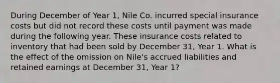 During December of Year 1, Nile Co. incurred special insurance costs but did not record these costs until payment was made during the following year. These insurance costs related to inventory that had been sold by December 31, Year 1. What is the effect of the omission on Nile's accrued liabilities and retained earnings at December 31, Year 1?