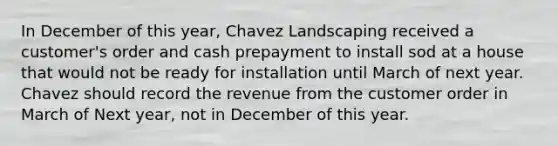 In December of this year, Chavez Landscaping received a customer's order and cash prepayment to install sod at a house that would not be ready for installation until March of next year. Chavez should record the revenue from the customer order in March of Next year, not in December of this year.