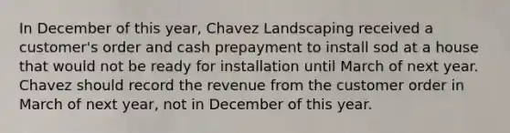 In December of this year, Chavez Landscaping received a customer's order and cash prepayment to install sod at a house that would not be ready for installation until March of next year. Chavez should record the revenue from the customer order in March of next year, not in December of this year.