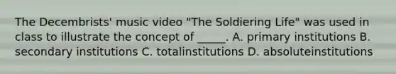 The Decembrists' music video "The Soldiering Life" was used in class to illustrate the concept of _____. A. primary institutions B. secondary institutions C. totalinstitutions D. absoluteinstitutions