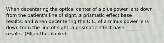 When decentering the optical center of a plus power lens down from the patient's line of sight, a prismatic effect base ______ results, and when decentering the O.C. of a minus power lens down from the line of sight, a prismatic effect base ______ results. (Fill-in-the-blanks)