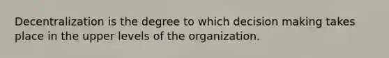 Decentralization is the degree to which decision making takes place in the upper levels of the organization.