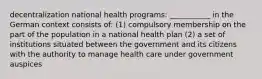 decentralization national health programs: ___________ in the German context consists of: (1) compulsory membership on the part of the population in a national health plan (2) a set of institutions situated between the government and its citizens with the authority to manage health care under government auspices