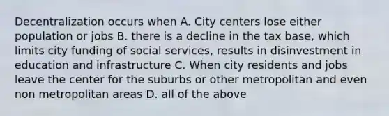 Decentralization occurs when A. City centers lose either population or jobs B. there is a decline in the tax base, which limits city funding of social services, results in disinvestment in education and infrastructure C. When city residents and jobs leave the center for the suburbs or other metropolitan and even non metropolitan areas D. all of the above