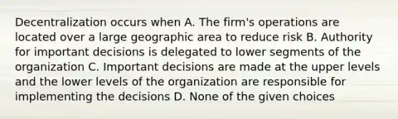 Decentralization occurs when A. The firm's operations are located over a large geographic area to reduce risk B. Authority for important decisions is delegated to lower segments of the organization C. Important decisions are made at the upper levels and the lower levels of the organization are responsible for implementing the decisions D. None of the given choices