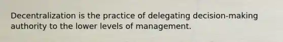 Decentralization is the practice of delegating decision-making authority to the lower levels of management.