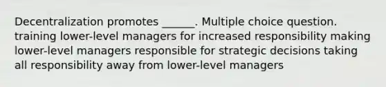 Decentralization promotes ______. Multiple choice question. training lower-level managers for increased responsibility making lower-level managers responsible for strategic decisions taking all responsibility away from lower-level managers