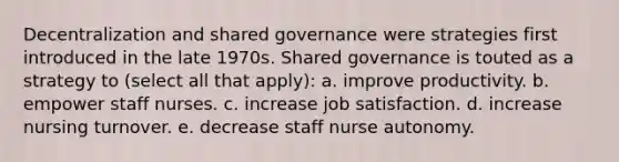 Decentralization and shared governance were strategies first introduced in the late 1970s. Shared governance is touted as a strategy to (select all that apply): a. improve productivity. b. empower staff nurses. c. increase job satisfaction. d. increase nursing turnover. e. decrease staff nurse autonomy.