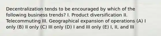 Decentralization tends to be encouraged by which of the following business trends? I. Product diversification II. Telecommuting III. Geographical expansion of operations (A) I only (B) II only (C) III only (D) I and III only (E) I, II, and III