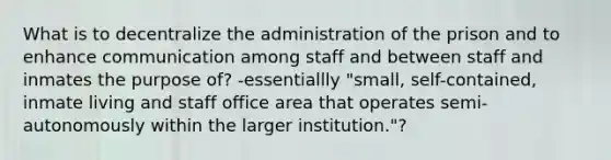 What is to decentralize the administration of the prison and to enhance communication among staff and between staff and inmates the purpose of? -essentiallly "small, self-contained, inmate living and staff office area that operates semi-autonomously within the larger institution."?