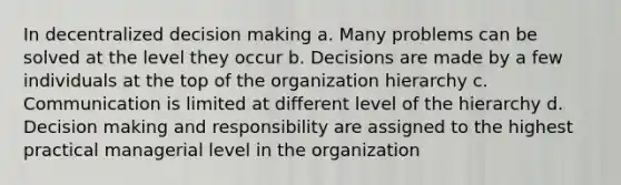 In decentralized decision making a. Many problems can be solved at the level they occur b. Decisions are made by a few individuals at the top of the organization hierarchy c. Communication is limited at different level of the hierarchy d. Decision making and responsibility are assigned to the highest practical managerial level in the organization