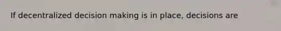 If decentralized decision making is in place, decisions are