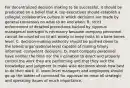 For decentralized decision making to be successful, it should be predicated on a belief that A. top executives should establish a collegial, collaborative culture in which decisions are made by general consensus on what to do and when. B. strict enforcement of detailed procedures backed by rigorous managerial oversight is necessary because company personnel cannot be counted on to act wisely or keep costs to a bare-bones level. C. decision-making authority should be pushed down to the lowest organizational level capable of making timely, informed, competent decisions. D. most company personnel have neither the time nor the inclination to direct and properly control the work they are performing and that they lack the knowledge and judgment to make wise decisions about how best to do their work. E. lower-level managers and employees should go up the ladder of command for approval on most all strategic and operating issues of much importance.