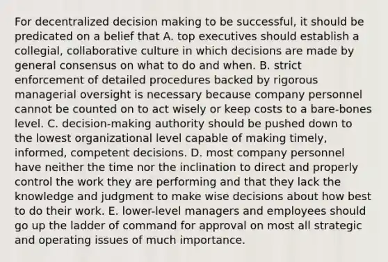 For decentralized decision making to be successful, it should be predicated on a belief that A. top executives should establish a collegial, collaborative culture in which decisions are made by general consensus on what to do and when. B. strict enforcement of detailed procedures backed by rigorous managerial oversight is necessary because company personnel cannot be counted on to act wisely or keep costs to a bare-bones level. C. decision-making authority should be pushed down to the lowest organizational level capable of making timely, informed, competent decisions. D. most company personnel have neither the time nor the inclination to direct and properly control the work they are performing and that they lack the knowledge and judgment to make wise decisions about how best to do their work. E. lower-level managers and employees should go up the ladder of command for approval on most all strategic and operating issues of much importance.