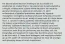 For decentralized decision making to be successful it is predicated on a belief that A. top executives should establish a collegial, collaborative culture where decisions are made by general consensus on what to do and when. B. strict enforcement of detailed procedures backed by rigorous managerial oversight is necessary because company personnel cannot be counted on to act wisely or keep costs to a bare-bones level. C. decision-making authority should be pushed down to the lowest organizational level capable of making timely, informed, competent decisions. D. most company personnel have neither the time nor the inclination to direct and properly control the work they are performing and that they lack the knowledge and judgment to make wise decisions about how best to do their work. E. lower-level managers and employees should go up the ladder of command for approval on most all strategic and operating issues of much importance.