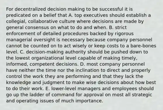 For decentralized decision making to be successful it is predicated on a belief that A. top executives should establish a collegial, collaborative culture where decisions are made by general consensus on what to do and when. B. strict enforcement of detailed procedures backed by rigorous managerial oversight is necessary because company personnel cannot be counted on to act wisely or keep costs to a bare-bones level. C. decision-making authority should be pushed down to the lowest organizational level capable of making timely, informed, competent decisions. D. most company personnel have neither the time nor the inclination to direct and properly control the work they are performing and that they lack the knowledge and judgment to make wise decisions about how best to do their work. E. lower-level managers and employees should go up the ladder of command for approval on most all strategic and operating issues of much importance.