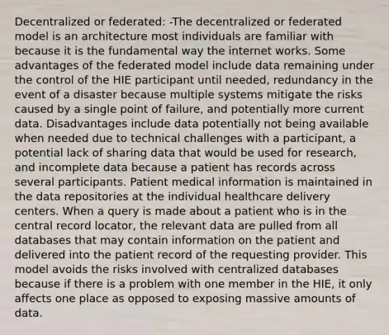 Decentralized or federated: -The decentralized or federated model is an architecture most individuals are familiar with because it is the fundamental way the internet works. Some advantages of the federated model include data remaining under the control of the HIE participant until needed, redundancy in the event of a disaster because multiple systems mitigate the risks caused by a single point of failure, and potentially more current data. Disadvantages include data potentially not being available when needed due to technical challenges with a participant, a potential lack of sharing data that would be used for research, and incomplete data because a patient has records across several participants. Patient medical information is maintained in the data repositories at the individual healthcare delivery centers. When a query is made about a patient who is in the central record locator, the relevant data are pulled from all databases that may contain information on the patient and delivered into the patient record of the requesting provider. This model avoids the risks involved with centralized databases because if there is a problem with one member in the HIE, it only affects one place as opposed to exposing massive amounts of data.