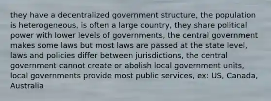 they have a decentralized government structure, the population is heterogeneous, is often a large country, they share political power with lower levels of governments, the central government makes some laws but most laws are passed at the state level, laws and policies differ between jurisdictions, the central government cannot create or abolish local government units, local governments provide most public services, ex: US, Canada, Australia