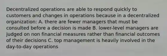 Decentralized operations are able to respond quickly to customers and changes in operations because in a decentralized organization: A. there are fewer managers that must be consulted before a decision is made B. lower-level managers are judged on non financial measures rather than financial outcomes of their decisions C. top management is heavily involved in the day-to-day operations