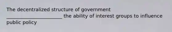 The decentralized structure of government _______________________ the ability of interest groups to influence public policy