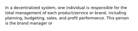 In a decentralized system, one individual is responsible for the total management of each product/service or brand, including planning, budgeting, sales, and profit performance. This person is the brand manager or