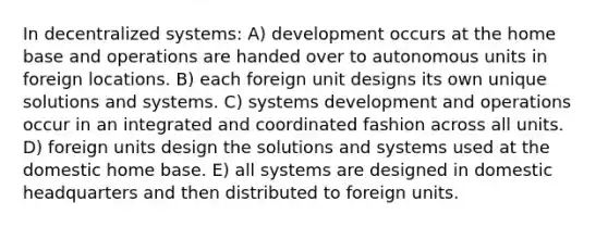 In decentralized systems: A) development occurs at the home base and operations are handed over to autonomous units in foreign locations. B) each foreign unit designs its own unique solutions and systems. C) systems development and operations occur in an integrated and coordinated fashion across all units. D) foreign units design the solutions and systems used at the domestic home base. E) all systems are designed in domestic headquarters and then distributed to foreign units.