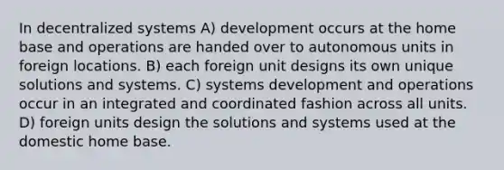 In decentralized systems A) development occurs at the home base and operations are handed over to autonomous units in foreign locations. B) each foreign unit designs its own unique solutions and systems. C) systems development and operations occur in an integrated and coordinated fashion across all units. D) foreign units design the solutions and systems used at the domestic home base.