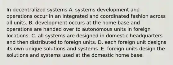 In decentralized systems A. systems development and operations occur in an integrated and coordinated fashion across all units. B. development occurs at the home base and operations are handed over to autonomous units in foreign locations. C. all systems are designed in domestic headquarters and then distributed to foreign units. D. each foreign unit designs its own unique solutions and systems. E. foreign units design the solutions and systems used at the domestic home base.