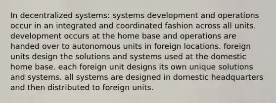 In decentralized systems: systems development and operations occur in an integrated and coordinated fashion across all units. development occurs at the home base and operations are handed over to autonomous units in foreign locations. foreign units design the solutions and systems used at the domestic home base. each foreign unit designs its own unique solutions and systems. all systems are designed in domestic headquarters and then distributed to foreign units.