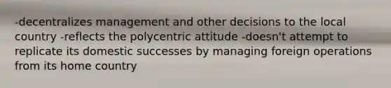 -decentralizes management and other decisions to the local country -reflects the polycentric attitude -doesn't attempt to replicate its domestic successes by managing foreign operations from its home country