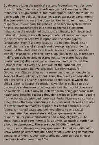 By decentralizing the political system, federalism was designed to contribute to democracy. Advantages for Democracy: -The more levels of government, the more opportunities there are for participation in politics. -It also increases access to government. The two levels increase the opportunities for government to be responsive to demands for policies. -The federal system allows an interest concentrated in a state to exercise substantial influence in the election of that state's officials, both local and national. In turn, these officials promote policies advantageous to the interest in both Washington and the state capital. (pluralism) -Even if a party loses at the national level, it can rebuild in its areas of strength and develop leaders under its banner at the state and local levels. Allows for more peaceful transfer of powers. -The diversity of opinion in the US is reflected in different policies among states (ex: some states have the death penalty) -Reduces decision-making and conflict at the national level. If every decision was at the national level, Washington would be overwhelmed. Disadvantages for Democracy: -States differ in the resources they can devote to services (like public education). Thus, the quality of education a child receives is heavily dependent on the state in which the child's parents happen to reside. -Diversity in policy can also discourage states from providing services that would otherwise be available. (States may be deferred from being generous with healthcare benefits because they don't want to draw poor people from other states with bad benefits.) -Federalism may also have a negative effect on democracy insofar as local interests are able to thwart national majority support of certain policies. (1960s: federalism complicated and delayed efforts to end racial discrimination because state and local governments were responsible for public educations and voting eligibility.) -The sheer number of governments is, at times, as much a burden as a boon to democracy. There are over 87,000 American governments. Having so many governments makes it difficult to know which governments are doing what. Exercising democratic control over them is even more difficult; voter turnout in local elections is often less than 20%.