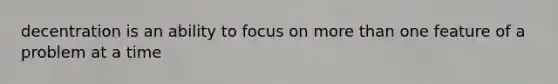 decentration is an ability to focus on more than one feature of a problem at a time