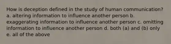 How is deception defined in the study of human communication? a. altering information to influence another person b. exaggerating information to influence another person c. omitting information to influence another person d. both (a) and (b) only e. all of the above