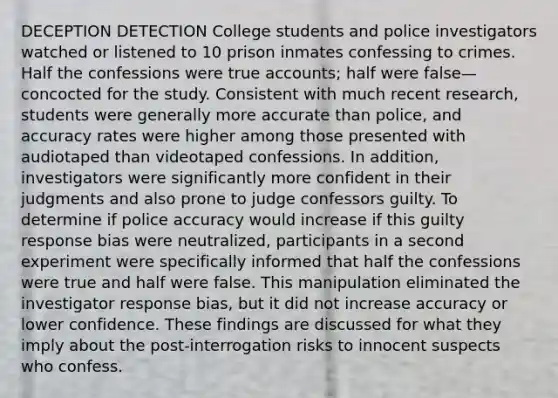 DECEPTION DETECTION College students and police investigators watched or listened to 10 prison inmates confessing to crimes. Half the confessions were true accounts; half were false—concocted for the study. Consistent with much recent research, students were generally more accurate than police, and accuracy rates were higher among those presented with audiotaped than videotaped confessions. In addition, investigators were significantly more confident in their judgments and also prone to judge confessors guilty. To determine if police accuracy would increase if this guilty response bias were neutralized, participants in a second experiment were specifically informed that half the confessions were true and half were false. This manipulation eliminated the investigator response bias, but it did not increase accuracy or lower confidence. These findings are discussed for what they imply about the post-interrogation risks to innocent suspects who confess.