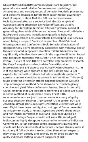 DECEPTION DETECTION Common sense Hard to justify, but generally assumed reliable Commonsense psychology Antecedents and consequences of behavior Heuristic processing and defective strategies Differs from experimental psychology Goal of paper: to show that the BAI is a common-sense technique marketed as a superior tool, despite empirical evidence stating otherwise BAI Police officers are at 55% accuracy for deception detection Interview protocol aimed at generating observable differences between liars and truth tellers Background questions Investigative questions Behavior-provoking questions Less comfortable Less helpful Less nervous about being a suspect Empirical research on Reid Criminal Interrogations and Confessions Book Behavioral indicators of deception Only 3 of 9 empirically associated with veracity; one of them associated in opposite direction (pitch) When they are significantly effective, they are so in the opposite direction Found that deception detection was LOWER after being trained in cues Overall, B cues of Reid DO NOT correlate with empirical research BAI Only 3 empirical studies to date One with trained interviewers and BAI experts but NO SEPARATE GROUND TRUTH 2 of the authors were authors of the BAI Sample size: 4 BAI experts Second with students but lots of methods problems 7 correct in control condition, 8 correct in BAI condition Third (vrij) found either no effects or effects opposite results of BAI Nine step interrogation method Been shown to be psychologically coercive and yield false confessions Present Study Extend Vrij (2006) findings that BAI indicators are wrong To see if BAI is just intuitive method of lie detection Study 1 Test if BAI recommendations are just common sense Accuracy of guilty suspect detection Findings 7/10 correct IDs in control BUT BAI condition almost 100% accuracy Limitations 2 interviews were used Might have been prototypical, not typical Some presented as written text Study 2 Assess laypersons beliefs about verbal and non-verbal correlates of guilt and innocence during an interview Findings People who did not know BAI rated guilt indicators as highly deceptive compared to innocence indicators Confirms BAI is just common sense Implications BAI training should not be included in Reid Seminars - people already know it intuitively If BAI indicators are intuitive, then actual suspects may know them already and actively try to avoid displaying guilty indicators Putting innocent suspects at risk